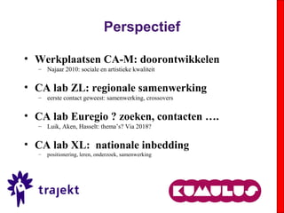 Perspectief
• Werkplaatsen CA-M: doorontwikkelen
– Najaar 2010: sociale en artistieke kwaliteit
• CA lab ZL: regionale samenwerking
– eerste contact geweest: samenwerking, crossovers
• CA lab Euregio ? zoeken, contacten ….
– Luik, Aken, Hasselt: thema’s? Via 2018?
• CA lab XL: nationale inbedding
– positionering, leren, onderzoek, samenwerking
 