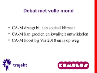 Debat met volle mond
• CA-M draagt bij aan sociaal klimaat
• CA-M kan groeien en kwaliteit ontwikkelen
• CA-M hoort bij Via 2018 en is op weg
 