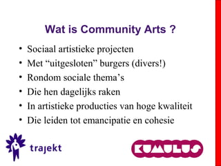 Wat is Community Arts ?
• Sociaal artistieke projecten
• Met “uitgesloten” burgers (divers!)
• Rondom sociale thema’s
• Die hen dagelijks raken
• In artistieke producties van hoge kwaliteit
• Die leiden tot emancipatie en cohesie
 
