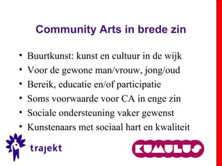 Community Arts in brede zin
• Buurtkunst: kunst en cultuur in de wijk
• Voor de gewone man/vrouw, jong/oud
• Bereik, educatie en/of participatie
• Soms voorwaarde voor CA in enge zin
• Sociale ondersteuning vaker gewenst
• Kunstenaars met sociaal hart en kwaliteit
 
