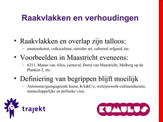 Raakvlakken en verhoudingen
• Raakvlakken en overlap zijn talloos:
– amateurkunst, volkscultuur, outsider art, cultureel erfgoed, etc.
• Voorbeelden in Maastricht eveneens:
– 6211, Manus van Alles, carnaval, Dorst van Maastricht, Malberg op de
Planken 2, etc.
• Definiering van begrippen blijft moeilijk
– Autonome/geengageerde kunst, K/k&C/c, welzijnswerk-cultuureducatie,
maatschappelijke en politieke visie
 