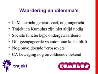 Waardering en dilemma’s
• In Maastricht gebeurt veel, nog ongericht
• Trajekt en Kumulus zijn niet altijd nodig
• Sociale functie k@c ondergewaardeerd
• Dil. geengageerde vs autonome kunst blijft
• Nog onvoldoende “crossovers”
• CA beweging nog onvoldoende bekend
 