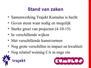 Stand van zaken
• Samenwerking Trajekt Kumulus is hecht
• Geven steun waar nodig en mogelijk
• Sterke groei van projecten (4-10-15)
• In verschillende wijken
• Met verschillende kunstvormen
• Nog grote verschillen in impact en kwaliteit
• Nog relatief weining CA in enge zin
 