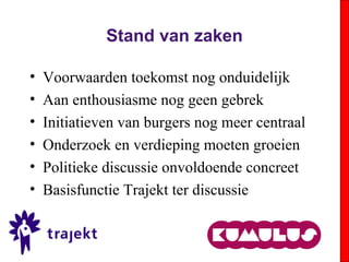 Stand van zaken
• Voorwaarden toekomst nog onduidelijk
• Aan enthousiasme nog geen gebrek
• Initiatieven van burgers nog meer centraal
• Onderzoek en verdieping moeten groeien
• Politieke discussie onvoldoende concreet
• Basisfunctie Trajekt ter discussie
 