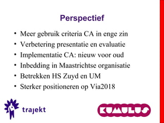 Perspectief
• Meer gebruik criteria CA in enge zin
• Verbetering presentatie en evaluatie
• Implementatie CA: nieuw voor oud
• Inbedding in Maastrichtse organisatie
• Betrekken HS Zuyd en UM
• Sterker positioneren op Via2018
 
