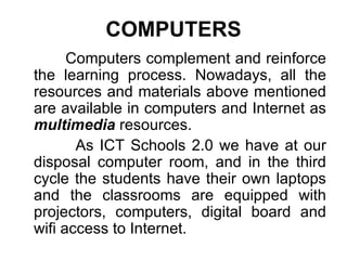 COMPUTERS Computers complement and reinforce the learning process.   Nowadays, all the resources and materials above mentioned are available in computers and Internet as  multimedia  resources.  As ICT Schools 2.0 we have at our disposal computer room, and in the third cycle the students have their own laptops and the classrooms are equipped with projectors, computers, digital board and wifi access to Internet. 
