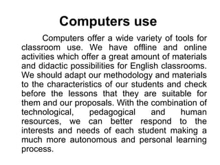 Computers use   Computers offer a wide variety of tools for classroom use .  We have offline and online activities which offer a great amount of materials and didactic possibilities for English classrooms.   We should adapt our methodology and materials to the characteristics of our students and check before the lessons that they are suitable for them and our proposals. With the combination of technological, pedagogical and human resources, we can better respond to the interests and needs of each student making a much more autonomous and personal learning process. 