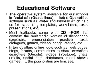 Educational  Software  The operative system available for our schools in Andalucía ( Guadalinex ) includes  Openoffice  software such as  Writer  and  Impress  which help us for elaborating templates, worksheets, texts, presentations, etc. Most textbooks come with  CD –ROM  that contain: the multimedia version of dictionaries, exercises, pronunciation practice, texts, dialogues, games, videos, songs, stories, etc. Internet  offers online tools such as, web pages, blogs, forums, communities to share exercises, searchers (Google), videos (Youtube), chats, emails, social nets, databases, radio shows, games, …, the possibilities are limitless.  