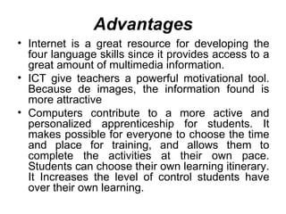 Advantages Internet is a great resource for developing the four language skills   since   it provides access to a great amount of multimedia information.  ICT give teachers a powerful motivational tool. Because de images, the information found is more attractive  Computers contribute to a more active and personalized apprenticeship for students. It makes possible for everyone to choose the time and place for training, and allows them to complete the activities at their own pace. Students can choose their own learning itinerary. It Increases the level of control students have over their own learning. 