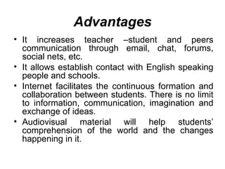 It increases teacher –student and peers communication through email, chat, forums, social nets, etc.  It allows establish contact with English speaking people and schools. Internet facilitates the continuous formation and collaboration between students. There is no limit to information, communication, imagination and exchange of ideas. Audiovisual material will help students’ comprehension of the world and the changes happening in it. Advantages 