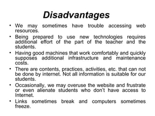 Disadvantages   We may sometimes have trouble accessing web resources. Being prepared to use new technologies requires additional effort of the part of the teacher and the students. Having good machines that work comfortably and quickly supposes additional infrastructure and maintenance costs. There are contents, practices, activities, etc. that can not be done by internet. Not all information is suitable for our students. Occasionally, we may overuse the website and frustrate or even alienate students who don’t have access to Internet. Links sometimes break and computers sometimes freeze. 