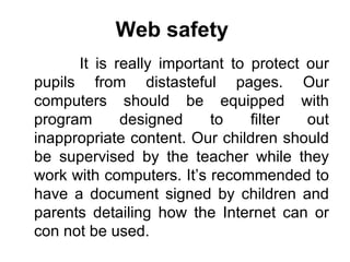 Web safety   It is really important to protect our pupils from distasteful pages. Our computers should be equipped with program designed to filter out inappropriate content. Our children should be supervised by the teacher while they work with computers. It’s recommended to have a document signed by children and parents detailing how the Internet can or con not be used. 