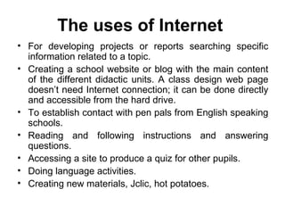 The uses of Internet   For developing projects or reports searching specific information related to a topic. Creating a school website or blog with the main content of the different didactic units. A class design web page doesn’t need Internet connection; it can be done directly and accessible from the hard drive. To establish contact with pen pals from English speaking schools. Reading and following instructions and answering questions. Accessing a site to produce a quiz for other pupils. Doing language activities. Creating new materials, Jclic, hot potatoes. 