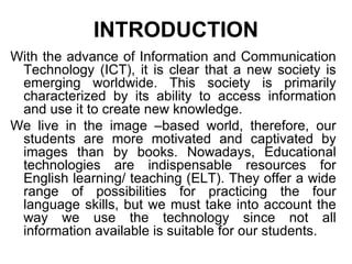 INTRODUCTION With the advance of Information and Communication Technology (ICT), it is clear that a new society is emerging worldwide. This society is primarily characterized by its ability to access information and use it to create new knowledge.  We live in the image –based world, therefore, our students are more motivated and captivated by images than by books. Nowadays, Educational technologies are indispensable resources for English learning/ teaching (ELT). They offer a wide range of possibilities for practicing the four language skills, but we must take into account the way we use the technology since not all information available is suitable for our students.  