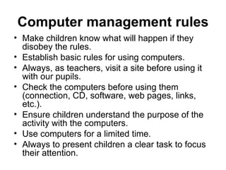 Computer management   rules Make children know what will happen if they disobey the rules. Establish basic rules for using computers. Always, as teachers, visit a site before using it with our pupils. Check the computers before using them (connection, CD, software, web pages, links, etc.). Ensure children understand the purpose of the activity with the computers. Use computers for a limited time. Always to present children a clear task to focus their attention. 