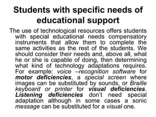 Students with specific needs of educational support The use of technological resources offers students with special educational needs compensatory instruments that allow them to complete the same activities as the rest of the students. We should consider their needs and, above all, what he or she is capable of doing, then determining what kind of technology adaptations requires. For example:  voice –recognition software  for  motor deficiencies , a  special screen  where images can be substituted by sounds, or  Braille keyboard or printer  for  visual deficiencies .  Listening deficiencies  don’t need special adaptation although in some cases a sonic  message  can be substituted for a  visual  one. 