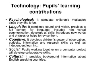 Technology:   Pupils’ learning contributions Psychological:  It stimulate children’s motivation since they find it fun. Linguistic:  It combines sound and vision, provides a full context for language, includes non verbal communication, develops all skills, introduces new words and phrases or helps to revise them. Cognitive:  It develops children’s power of observation, curiosity, information and research skills as well as independent learning. Social:  Pupils working together on a computer project will develop collaborative skills. Cultural:  It provides background information about English speaking countries.  