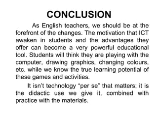 CONCLUSION As English teachers, we should be at the forefront of the changes. The motivation that ICT awaken in students and the advantages they offer can become a very powerful educational tool. Students will think they are playing with the computer, drawing graphics, changing colours, etc. while we know the true learning potential of these games and activities. It isn’t technology “per se” that matters; it is the didactic use we give it, combined with practice with the materials. 