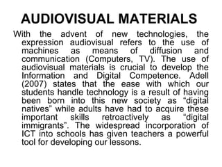 AUDIOVISUAL MATERIALS   With the advent of new technologies, the expression audiovisual refers to the use of machines as means of diffusion and communication (Computers, TV). The use of audiovisual materials is crucial to develop the Information and Digital Competence. Adell (2007) states that the ease with which our students handle technology is a result of having been born into this new society as “digital natives” while adults have had to acquire these important skills retroactively as “digital immigrants”. The widespread incorporation of ICT into schools has given teachers a powerful tool   for developing our lessons . 