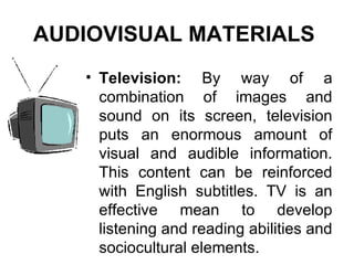 Television:  By way of a combination of images and sound on its screen, television puts an enormous amount of visual and audible information. This content can be reinforced with English subtitles. TV is an effective mean to develop listening and reading abilities and sociocultural elements. AUDIOVISUAL MATERIALS   