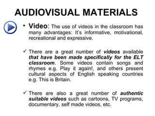 Video :   The use of videos in the classroom has many advantages: It’s informative, motivational, recreational and expressive.  There are a great number of  videos  available  that have been made specifically for the ELT classroom . Some videos contain songs and rhymes e.g. Play it again!, and others present cultural aspects of English speaking countries e.g. This is Britain.   There are also a great number of  authentic suitable videos  such as cartoons, TV programs, documentary, self made videos, etc. AUDIOVISUAL MATERIALS   