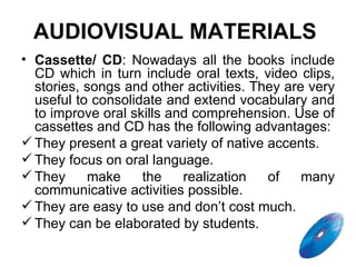 Cassette/ CD :  Nowadays all the books include CD which in turn include oral texts, video clips, stories, songs and other activities. They are very useful to consolidate and extend vocabulary and to improve oral skills and comprehension. Use of cassettes and CD has the following advantages: They present a great variety of native accents. They focus on oral language. They make the realization of many communicative activities possible. They are easy to use and don’t cost much. They can be elaborated by students. AUDIOVISUAL MATERIALS   