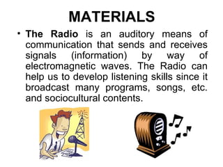 MATERIALS The Radio  is an auditory means of communication that sends and receives signals (information) by way of electromagnetic waves. The Radio can help us to develop listening skills since it broadcast many programs, songs, etc. and sociocultural contents. 