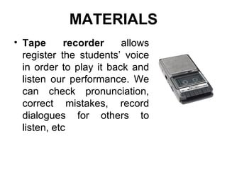 Tape recorder  allows register the students’ voice in order to play it back and listen our performance. We can check pronunciation, correct mistakes, record dialogues for others to listen, etc MATERIALS 