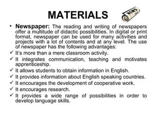 MATERIALS Newspaper:   The reading and writing of newspapers offer a multitude of didactic possibilities. In digital or print format, newspaper can be used for many activities and projects with a lot of contents and at any level. The use of newspaper has the following advantages: It’s more than a mere classroom activity.  It integrates communication, teaching and motivates apprenticeship. It allows students to obtain information in English. It provides information about English speaking countries. It encourages the development of cooperative work. It encourages research. It provides a wide range of possibilities in order to develop language skills. 