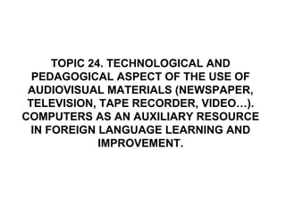 TOPIC 24. TECHNOLOGICAL AND PEDAGOGICAL ASPECT OF THE USE OF AUDIOVISUAL MATERIALS (NEWSPAPER, TELEVISION, TAPE RECORDER, VIDEO…). COMPUTERS AS AN AUXILIARY RESOURCE IN FOREIGN LANGUAGE LEARNING AND IMPROVEMENT. 