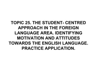 TOPIC 25. THE STUDENT- CENTRED
APPROACH IN THE FOREIGN
LANGUAGE AREA. IDENTIFYING
MOTIVATION AND ATTITUDES
TOWARDS THE ENGLISH LANGUAGE.
PRACTICE APPLICATION.
 