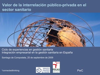 PwC*connectedthinking
*
Valor de la interrelación público-privada en el
sector sanitario
Ciclo de experiencias en gestión sanitaria
Integración empresarial en la gestión sanitaria en España
Santiago de Compostela, 25 de septiembre de 2009
 