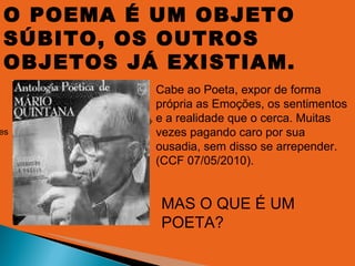 O POEMA É UM OBJETO SÚBITO, OS OUTROS OBJETOS JÁ EXISTIAM. MAS O QUE É UM POETA? Cabe ao Poeta, expor de forma própria as emoções,  os sentimentos e a realidade que o cerca, muitas vezes  pagando caro por sua ousadia,  sem disso se arrepender(CCF 07/05/2010). Cabe ao Poeta, expor de forma própria as Emoções, os sentimentos e a realidade que o cerca. Muitas vezes pagando caro por sua ousadia, sem disso se arrepender. (CCF 07/05/2010). 