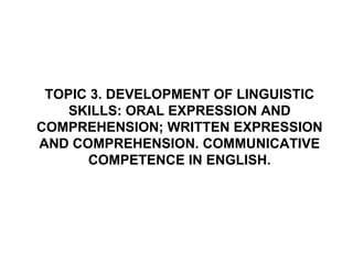 TOPIC 3. DEVELOPMENT OF LINGUISTIC SKILLS: ORAL EXPRESSION AND COMPREHENSION; WRITTEN EXPRESSION AND COMPREHENSION. COMMUNICATIVE COMPETENCE IN ENGLISH. 