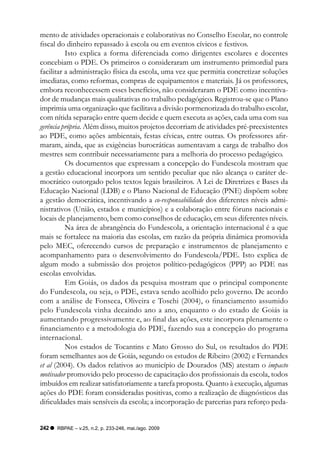 mento de atividades operacionais e colaborativas no Conselho Escolar, no controle
fiscal do dinheiro repassado à escola ou em eventos cívicos e festivos.
          Isto explica a forma diferenciada como dirigentes escolares e docentes
concebiam o PDE. Os primeiros o consideraram um instrumento primordial para
facilitar a administração física da escola, uma vez que permitia concretizar soluções
imediatas, como reformas, compras de equipamentos e materiais. Já os professores,
embora reconhecessem esses benefícios, não consideraram o PDE como incentiva-
dor de mudanças mais qualitativas no trabalho pedagógico. Registrou-se que o Plano
imprimia uma organização que facilitava a divisão pormenorizada do trabalho escolar,
com nítida separação entre quem decide e quem executa as ações, cada uma com sua
gerência própria. Além disso, muitos projetos decorriam de atividades pré-preexistentes
ao PDE, como ações ambientais, festas cívicas, entre outras. Os professores afir-
maram, ainda, que as exigências burocráticas aumentavam a carga de trabalho dos
mestres sem contribuir necessariamente para a melhoria do processo pedagógico.
          Os documentos que expressam a concepção do Fundescola mostram que
a gestão educacional incorpora um sentido peculiar que não alcança o caráter de-
mocrático outorgado pelos textos legais brasileiros. A Lei de Diretrizes e Bases da
Educação Nacional (LDB) e o Plano Nacional de Educação (PNE) dispõem sobre
a gestão democrática, incentivando a co-responsabilidade dos diferentes níveis admi-
nistrativos (União, estados e municípios) e a colaboração entre fóruns nacionais e
locais de planejamento, bem como conselhos de educação, em seus diferentes níveis.
          Na área de abrangência do Fundescola, a orientação internacional é a que
mais se fortalece na maioria das escolas, em razão da própria dinâmica promovida
pelo MEC, oferecendo cursos de preparação e instrumentos de planejamento e
acompanhamento para o desenvolvimento do Fundescola/PDE. Isto explica de
algum modo a submissão dos projetos político-pedagógicos (PPP) ao PDE nas
escolas envolvidas.
          Em Goiás, os dados da pesquisa mostram que o principal componente
do Fundescola, ou seja, o PDE, estava sendo acolhido pelo governo. De acordo
com a análise de Fonseca, Oliveira e Toschi (2004), o financiamento assumido
pelo Fundescola vinha decaindo ano a ano, enquanto o do estado de Goiás ia
aumentando progressivamente e, ao final das ações, este incorpora plenamente o
financiamento e a metodologia do PDE, fazendo sua a concepção do programa
internacional.
          Nos estados de Tocantins e Mato Grosso do Sul, os resultados do PDE
foram semelhantes aos de Goiás, segundo os estudos de Ribeiro (2002) e Fernandes
et al (2004). Os dados relativos ao município de Dourados (MS) atestam o impacto
motivador promovido pelo processo de capacitação dos profissionais da escola, todos
imbuídos em realizar satisfatoriamente a tarefa proposta. Quanto à execução, algumas
ações do PDE foram consideradas positivas, como a realização de diagnósticos das
dificuldades mais sensíveis da escola; a incorporação de parcerias para reforço peda-


242   RBPAE – v.25, n.2, p. 233-246, mai./ago. 2009
 