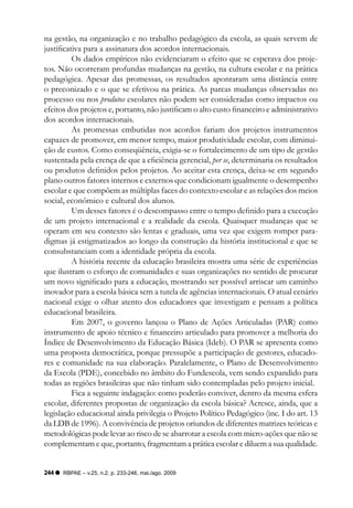 na gestão, na organização e no trabalho pedagógico da escola, as quais servem de
justificativa para a assinatura dos acordos internacionais.
          Os dados empíricos não evidenciaram o efeito que se esperava dos proje-
tos. Não ocorreram profundas mudanças na gestão, na cultura escolar e na prática
pedagógica. Apesar das promessas, os resultados apontaram uma distância entre
o preconizado e o que se efetivou na prática. As parcas mudanças observadas no
processo ou nos produtos escolares não podem ser consideradas como impactos ou
efeitos dos projetos e, portanto, não justificam o alto custo financeiro e administrativo
dos acordos internacionais.
          As promessas embutidas nos acordos fariam dos projetos instrumentos
capazes de promover, em menor tempo, maior produtividade escolar, com diminui-
ção de custos. Como conseqüência, exigia-se o fortalecimento de um tipo de gestão
sustentada pela crença de que a eficiência gerencial, per se, determinaria os resultados
ou produtos definidos pelos projetos. Ao aceitar esta crença, deixa-se em segundo
plano outros fatores internos e externos que condicionam igualmente o desempenho
escolar e que compõem as múltiplas faces do contexto escolar e as relações dos meios
social, econômico e cultural dos alunos.
          Um desses fatores é o descompasso entre o tempo definido para a execução
de um projeto internacional e a realidade da escola. Quaisquer mudanças que se
operam em seu contexto são lentas e graduais, uma vez que exigem romper para-
digmas já estigmatizados ao longo da construção da história institucional e que se
consubstanciam com a identidade própria da escola.
          A história recente da educação brasileira mostra uma série de experiências
que ilustram o esforço de comunidades e suas organizações no sentido de procurar
um novo significado para a educação, mostrando ser possível arriscar um caminho
inovador para a escola básica sem a tutela de agências internacionais. O atual cenário
nacional exige o olhar atento dos educadores que investigam e pensam a política
educacional brasileira.
          Em 2007, o governo lançou o Plano de Ações Articuladas (PAR) como
instrumento de apoio técnico e financeiro articulado para promover a melhoria do
índice de Desenvolvimento da Educação Básica (Ideb). O PAR se apresenta como
uma proposta democrática, porque pressupõe a participação de gestores, educado-
res e comunidade na sua elaboração. Paralelamente, o Plano de Desenvolvimento
da Escola (PDE), concebido no âmbito do Fundescola, vem sendo expandido para
todas as regiões brasileiras que não tinham sido contempladas pelo projeto inicial.
          Fica a seguinte indagação: como poderão conviver, dentro da mesma esfera
escolar, diferentes propostas de organização da escola básica? Acresce, ainda, que a
legislação educacional ainda privilegia o Projeto Político Pedagógico (inc. I do art. 13
da LDB de 1996). A convivência de projetos oriundos de diferentes matrizes teóricas e
metodológicas pode levar ao risco de se abarrotar a escola com micro-ações que não se
complementam e que, portanto, fragmentam a prática escolar e diluem a sua qualidade.


244   RBPAE – v.25, n.2, p. 233-246, mai./ago. 2009
 