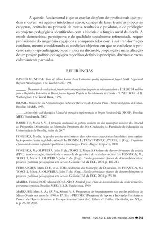 A questão fundamental é que as escolas dispõem de profissionais que po-
dem e devem ser agentes intelectuais ativos, capazes de fazer frente às propostas
exógenas, centradas na primazia de meros resultados e produtos, e de privilegiar
os projetos pedagógicos identificados com a história e a função social da escola. A
escola democrática, participativa e de qualidade socialmente referenciada, requer
profissionais do magistério engajados e comprometidos com a sua transformação
cotidiana, mesmo considerando as condições objetivas em que se estabelece o pro-
cesso ensino-aprendizagem, o que implica na discussão, proposição e materialização
de um projeto político-pedagógico específico, definindo princípios, diretrizes e metas
coletivamente pactuadas.

                                            REFERêNCIAS

BANCO MUNDIAL. State of Minas Gerais Basic Education quality improvement project: Staff Appraisal
Report. Washington: The World Bank, 1994.
______. Documento de avaliação de projeto sobre um empréstimo proposto no valor equivalente a US$ 202.03 milhões
para a República Federativa do Brasil para o Segundo Projeto de Fortalecimento da Escola - FUNDESCOLA II.
Washington: The World Bank, 1999.
BRASIL. Ministério da Administração Federal e Reforma do Estado. Plano Diretor da Reforma do Estado.
Brasília: MARE, 1995.
_____. Ministério da Educação. Manual de operação e implementação do Projeto Fundescola III (MOIP). Brasília:
MEC/Fundescola, 2002.
BARRETO, Maria S. V. A formação continuada de gestores escolares em dois municípios mineiros: do Procad
ao Progestão. Dissertação de Mestrado. Programa de Pós-Graduação da Faculdade de Educação da
Universidade de Brasília, maio de 2007.
FONSECA, Marília. A gestão escolar no contexto das reformas educacionais brasileiras: uma articu-
lação possível entre o global e o local? In: BONIN, I.; TRAVERSINI, C.; PERES, E. (Org.). Trajetórias
e processos de ensinar e aprender: políticas e tecnologias. Porto Alegre: Edipucrs, 2008.
FONSECA, M.; OLIVEIRA, João. F. de.; TOSCHI, Mirza. S. O plano de desenvolvimento da escola
(PDE): modernização, diretividade e controle da gestão e do trabalho escolar. In: FONSECA, M.;
TOSCHI, Mirza. S.; OLIVEIRA, João. F. de. (Org.). Escolas gerenciadas: planos de desenvolvimento e
projetos políticos pedagógicos em debate. Goiânia: Ed. da UCG, 2004, p. 189-213.
FERNANDES, Maria D. E. et al. PDE: evidências do Município de Dourados. In: FONSECA, M.;
TOSCHI, Mirza. S.; OLIVEIRA, João. F. de. (Org.). Escolas gerenciadas: planos de desenvolvimento e
projetos políticos pedagógicos em debate. Goiânia: Ed. da UCG, 2004, p. 55-80.
MARRA, Fátima; BOF, Alvana; SOBRINHO, Amaral José. Plano de desenvolvimento da escola: conceito,
estrutura e prática. Brasília: MEC/BIRD/Fundescola, 1999.
MARQUES, Mara R. A.; PAIVA, Silvani A. R. Programas de financiamento nas escolas públicas de
Minas Gerais nos anos de 1990: o PAIE e o PRODEC (Programa de Apoio a Inovações Escolares e
Projeto de Desenvolvimento e Enriquecimento Curricular). Olhares & Trilhas, Uberlândia, ano VI, n.
6, p. 25-30, 2005.



                                                          RBPAE – v.25, n.2, p. 233-246, mai./ago. 2009     245
 