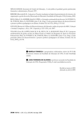 MINAS GERAIS. Secretaria de Estado da Educação. A escola pública de qualidade: gestão patrimonial,
financeira e administrativa. Procad, 1997.
RIBEIRO, Benvinda B. D. A educação em Tocantins: mudanças na lógica de gerenciamento do sistema e de
organização e gestão da escola. Dissertação de Mestrado. Faculdade de Educação, UFG, Goiânia, 2002.
ROSA, Dalva E. G.; KHIDIR, Kaled S. O PDE e a formação continuada de professores. In: FONSECA,
M.; TOSCHI, Mirza. S.; OLIVEIRA, João. F. de. (Org.). Escolas gerenciadas: planos de desenvolvimento
e projetos políticos pedagógicos em debate. Goiânia: Ed. da UCG, 2004, p. 153-162.
SAVIANI, Dermeval. O Plano de Desenvolvimento da Educação: análise do projeto do MEC. Educação
e Sociedade. Campinas, v. 28, n. 100 - Especial, p. 1231-1255, out. 2007.
VELOSO, Geisa M.; LOPES, Helda M. H. R.; SILVA, M. A.; RAMALHO, Maria N. M. A proposta
modernizadora da gestão escolar em Minas Gerais no âmbito do Programa de Apoio às Inovações
Educacionais (Paie). In: FONSECA, M.; TOSCHI, Mirza. S.; OLIVEIRA, João. F. de. (Org.). Escolas
gerenciadas: planos de desenvolvimento e projetos políticos pedagógicos em debate. Goiânia: Ed. da
UCG, 2004, p. 81-98.




                           MARÍLIA FONSECA é pesquisadora colaboradora sênior da FE-UnB.
                        Professora visitante da Faculdade de Educação da UFG. E-mail: fmarilia@
                        unb.br.

                           JOÃO FERREIRA DE OLIVEIRA é professor associado da Faculdade de
                        Educação da UFG. Pesquisador CNPq. E-mail: joaofo@terra.com.br.


                                                                           Recebido em março de 2009.
                                                                           Aprovado em abril de 2009.




246   RBPAE – v.25, n.2, p. 233-246, mai./ago. 2009
 