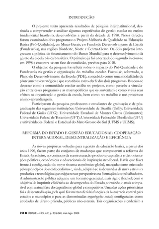 INTRODUçãO

         O presente texto apresenta resultados de pesquisa interinstitucional, des-
tinada a compreender e analisar algumas experiências de gestão escolar no ensino
fundamental brasileiro, desenvolvidas a partir da década de 1990. Nessa direção,
foram examinados dois programas: o Projeto Melhoria da Qualidade na Educação
Básica (Pró-Qualidade), em Minas Gerais, e o Fundo de Desenvolvimento da Escola
(Fundescola), nas regiões Nordeste, Norte e Centro-Oeste. Os dois projetos inte-
gravam a política de financiamento do Banco Mundial para o desenvolvimento da
gestão da escola básica brasileira. O primeiro já foi encerrado; o segundo iniciou-se
em 1998 e encontra-se em fase de conclusão, prevista para 2010.
         O objetivo da pesquisa foi refletir sobre o impacto do Pró-Qualidade e do
Fundescola na gestão e organização do trabalho escolar. Focou-se, sobretudo, o
Plano de Desenvolvimento da Escola (PDE), concebido como uma modalidade de
planejamento estratégico e que constitui o carro-chefe dos dois programas. Buscou-se
detectar como a comunidade escolar acolhe os projetos, como percebe a vincula-
ção entre esses programas e as macropolíticas que os sustentam e como avalia seus
efeitos na organização e gestão da escola, bem como no trabalho e nos processos
ensino-aprendizagem.
         Participaram da pesquisa professores e estudantes de graduação e de pós-
graduação das seguintes instituições: Universidade de Brasília (UnB); Universidade
Federal de Goiás (UFG); Universidade Estadual de Montes Claros (Unimontes);
Universidade Federal de Tocantins (UFT); Universidade Federal de Uberlândia (UFU)
e universidades Federal e Estadual do Mato Grosso do Sul (UFMS e UEMS).

 REFORMA DO ESTADO E GESTãO EDUCACIONAL: COOPERAçãO
     INTERNACIONAL, DESCENTRALIzAçãO E EFICIêNCIA

         As novas propostas voltadas para a gestão da educação básica, a partir dos
anos 1990, fazem parte do conjunto de mudanças que compuseram a reforma do
Estado brasileiro, no contexto da reestruturação produtiva capitalista e das orienta-
ções políticas, econômicas e educacionais de inspiração neoliberal. Havia que fazer
frente à configuração do novo sistema econômico global, marcadamente orientado
pelos princípios do neoliberalismo e, ainda, adaptar-se às demandas da nova estrutura
produtiva e tecnológica que exigia novas perspectivas na formação dos trabalhadores.
A administração pública adquiriu um formato gerencial, mais ágil e flexível, com o
objetivo de imprimir eficiência ao desempenho do Estado, tornando-o mais compa-
tível com a atual fase do capitalismo global e competitivo. Uma das ações prioritárias
foi a descentralização, pela qual foram transferidas funções da burocracia central para
estados e municípios e para as denominadas organizações sociais, configuradas como
entidades de direito privado, públicas não-estatais. Tais organizações atenderiam a


234   RBPAE – v.25, n.2, p. 233-246, mai./ago. 2009
 
