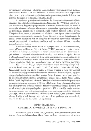 serviços como os de saúde e educação, considerados serviços fundamentais, mas não
exclusivos do Estado. Com essa alternativa, o Estado deixaria de ser o responsável
direto pelo desenvolvimento econômico e social, garantindo para si a definição e o
controle das decisões estratégicas (BRASIL, 1995).
         As mudanças que orientaram a reforma do Estado brasileiro tiveram efeitos
imediatos na gestão do sistema educacional. Na década de 1990 foram desenvolvi-
das modalidades de gestão que prometiam a melhoria dos indicadores de evasão e
repetência, além do rendimento dos alunos, a autonomia e a participação da família,
da comunidade educacional e da sociedade em geral em decisões afetas à escola.
Compreendia-se, assim, a gestão escolar eficiente como aquela capaz de produzir
mais com menor custo, inclusive buscando fontes alternativas para o financiamento da
escola. Enfim traduzia-se por um conjunto de mudanças e processos com certo
grau de sistematização, com vistas a modificar políticas, atitudes, idéias e conteúdos
curriculares, entre outros.
         Essas orientações foram postas em ação por meio de iniciativas nacionais,
como o Programa Dinheiro Direto à Escola (PDDE), que, como o próprio nome
diz, destina recursos para serem geridos pelas unidades escolares, cujo controle se dá
por meio de entidades de direito privado, dentre eles, a Associação de Apoio à Escola
e o Caixa Escolar. Outras iniciativas desse porte foram implementadas no âmbito de
acordos de financiamento do Banco Internacional de Reconstrução e Desenvolvimento
(Banco Mundial ou Bird) com os estados ou com o Ministério da Educação (MEC).
         Na década de 1990, os organismos internacionais tiveram presença mar-
cante no Brasil, dentre eles a Unesco, o Unicef, o Pnud e o Banco Mundial (BM).
Na educação básica, este último projetou-se como a principal agência internacional
de cooperação, seja pela amplitude territorial e temporal de seus projetos, seja pela
magnitude dos financiamentos. Dois acordos foram firmados com o governo fede-
ral e outros diretamente com os governos dos estados de São Paulo, Minas Gerais,
Bahia, Ceará, Espírito Santo e Paraná. O Projeto Nordeste também faz parte desse
processo, fruto de um acordo do MEC com o BM para o desenvolvimento do ensino
nas quatro primeiras séries da educação fundamental em toda a região nordeste. De
acordo com a expectativa gerada pela cooperação do BM, as experiências dos projetos
seriam repassadas para o sistema educacional como um todo, produzindo eficiência
(maior produtividade educacional com menor custo) e eficácia, esta entendida como
alcance de objetivos de impacto para melhorar o desempenho escolar (expansão de
matrículas, diminuição da evasão e da repetência).

                      O PRó-QUALIDADE:
          REFLETINDO SOBRE SEUS OBJETIVOS E IMPACTOS

        Buscava-se, com o Projeto Pró-Qualidade, melhorar o desempenho do
sistema educacional do estado de Minas Gerais, mediante formas construtivas para

                                            RBPAE – v.25, n.2, p. 233-246, mai./ago. 2009   235
 