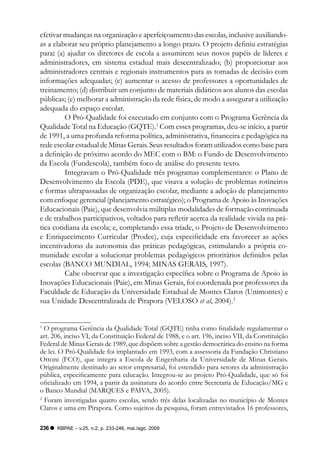 efetivar mudanças na organização e aperfeiçoamento das escolas, inclusive auxiliando-
as a elaborar seu próprio planejamento a longo prazo. O projeto definiu estratégias
para: (a) ajudar os diretores de escola a assumirem seus novos papéis de líderes e
administradores, em sistema estadual mais descentralizado; (b) proporcionar aos
administradores centrais e regionais instrumentos para as tomadas de decisão com
informações adequadas; (c) aumentar o acesso de professores a oportunidades de
treinamento; (d) distribuir um conjunto de materiais didáticos aos alunos das escolas
públicas; (e) melhorar a administração da rede física, de modo a assegurar a utilização
adequada do espaço escolar.
         O Pró-Qualidade foi executado em conjunto com o Programa Gerência da
Qualidade Total na Educação (GQTE).1 Com esses programas, deu-se início, a partir
de 1991, a uma profunda reforma política, administrativa, financeira e pedagógica na
rede escolar estadual de Minas Gerais. Seus resultados foram utilizados como base para
a definição de próximo acordo do MEC com o BM: o Fundo de Desenvolvimento
da Escola (Fundescola), também foco de análise do presente texto.
         Integravam o Pró-Qualidade três programas complementares: o Plano de
Desenvolvimento da Escola (PDE), que visava a solução de problemas rotineiros
e formas ultrapassadas de organização escolar, mediante a adoção de planejamento
com enfoque gerencial (planejamento estratégico); o Programa de Apoio às Inovações
Educacionais (Paie), que desenvolvia múltiplas modalidades de formação continuada
e de trabalhos participativos, voltados para refletir acerca da realidade vivida na prá-
tica cotidiana da escola; e, completando essa tríade, o Projeto de Desenvolvimento
e Enriquecimento Curricular (Prodec), cuja especificidade era favorecer as ações
incentivadoras da autonomia das práticas pedagógicas, estimulando a própria co-
munidade escolar a solucionar problemas pedagógicos prioritários definidos pelas
escolas (BANCO MUNDIAL, 1994; MINAS GERAIS, 1997).
         Cabe observar que a investigação específica sobre o Programa de Apoio às
Inovações Educacionais (Paie), em Minas Gerais, foi coordenada por professores da
Faculdade de Educação da Universidade Estadual de Montes Claros (Unimontes) e
sua Unidade Descentralizada de Pirapora (VELOSO et al, 2004).2


1
  O programa Gerência da Qualidade Total (GQTE) tinha como finalidade regulamentar o
art. 206, inciso VI, da Constituição Federal de 1988, e o art. 196, inciso VII, da Constituição
Federal de Minas Gerais de 1989, que dispõem sobre a gestão democrática do ensino na forma
de lei. O Pró-Qualidade foi implantado em 1993, com a assessoria da Fundação Christiano
Ottoni (FCO), que integra a Escola de Engenharia da Universidade de Minas Gerais.
Originalmente destinado ao setor empresarial, foi estendido para setores da administração
pública, especificamente para educação. Integrou-se ao projeto Pró-Qualidade, que só foi
oficializado em 1994, a partir da assinatura do acordo entre Secretaria de Educação/MG e
o Banco Mundial (MARQUES e PAIVA, 2005).
2
  Foram investigadas quatro escolas, sendo três delas localizadas no município de Montes
Claros e uma em Pirapora. Como sujeitos da pesquisa, foram entrevistados 16 professores,

236   RBPAE – v.25, n.2, p. 233-246, mai./ago. 2009
 