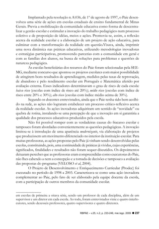 Implantado pela resolução n. 8.036, de 1º de agosto de 1997, o Paie desen-
volveu uma série de ações em escolas estaduais de ensino fundamental de Minas
Gerais. Previa a mobilização da comunidade educativa como forma de descentra-
lizar a gestão escolar e estimular a inovação do trabalho pedagógico num processo
coletivo e de proposição de idéias, meios e ações. Promovia-se, assim, a reflexão
acerca da realidade escolar e a elaboração de um projeto de ação educativa, para
culminar com a transformação da realidade em questão.Visava, ainda, imprimir
uma nova dinâmica nas práticas educativas, utilizando metodologias inovadoras
e estratégias participativas, promovendo parcerias com a comunidade em geral e
com as famílias dos alunos, na busca de soluções para problemas e questões de
natureza pedagógica.
          As escolas beneficiárias dos recursos do Paie foram selecionadas pela SEE-
MG, mediante concurso que apontou os projetos escolares com maior possibilidade
de atingirem bons resultados de aprendizagem, medidos pelas taxas de reprovação,
de abandono e pelo rendimento escolar em Português e Matemática aferido por
avaliação externa. Esses indicadores determinavam o grau de risco de cada escola:
baixo risco (escolas com índice de risco até 20%); médio risco (escolas com índice de
risco entre 20% e 30%); alto risco (escolas com índice médio acima de 30%).
          Segundo os docentes entrevistados, ainda que o Paie tenha sido bem acolhi-
do na rede, as ações não lograram estabelecer um processo crítico-reflexivo acerca
da realidade escolar. As ações inovadoras adquiriram um sentido de “novidade” ou
quebra de rotina, instalando-se uma percepção de que a inovação em si garantiria a
qualidade dos processos educativos produzidos pela escola.
          Não foi possível romper com as verdadeiras causas do fracasso escolar e
tampouco foram abordadas convenientemente as questões pedagógicas. A inovação
limitou-se à introdução de uma aparência modernizante, via elaboração de projetos
que produzissem um movimento diferenciado no interior da instituição escolar. Para
muitas professoras, as ações propostas pelo Paie já vinham sendo desenvolvidas pelas
escolas, constituindo, pois, uma continuidade de práticas já vividas, cujas experiências,
significados, finalidades e resultados não foram sequer discutidos. Os depoimentos
deixaram perceber que as professoras eram compreendidas como executoras do Paie,
não lhes cabendo a nem a concepção e a tomada de decisões e tampouco a avaliação
das propostas do programa (VELOSO et al, 2004).
          O Projeto de Desenvolvimento e Enriquecimento Curricular (Prodec) foi
executado no período de 1998 a 2003. Caracterizava-se como uma ação inovadora
complementar ao Paie, pelo fato de ser elaborado pela equipe docente da escola,
com a participação de outros membros da comunidade escolar.


em escolas de primeira a oitava série, sendo um professor de cada disciplina, além de um
supervisor e um diretor em cada escola. Ao todo, foram entrevistados vinte e quatro interlo-
cutores, sendo dezesseis professores, quatro supervisores e quatro diretores.

                                               RBPAE – v.25, n.2, p. 233-246, mai./ago. 2009   237
 
