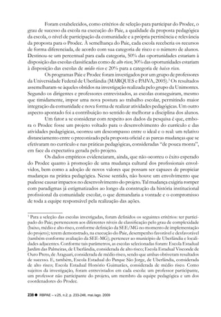 Foram estabelecidos, como critérios de seleção para participar do Prodec, o
grau de sucesso da escola na execução do Paie, a qualidade da proposta pedagógica
da escola, o nível de participação da comunidade e a própria pertinência e relevância
da proposta para o Prodec. À semelhança do Paie, cada escola receberia os recursos
de forma diferenciada, de acordo com sua categoria de risco e o número de alunos.
Destinou-se um percentual para cada categoria, 50% das oportunidades estariam à
disposição das escolas classificadas como de alto risco; 30% das oportunidades estariam
à disposição das escolas de médio risco e 20% para a categoria de baixo risco.
         Os programas Paie e Prodec foram investigados por um grupo de professores
da Universidade Federal de Uberlândia (MARQUES e PAIVA, 2005).3 Os resultados
assemelharam-se àqueles obtidos na investigação realizada pelo grupo da Unimontes.
Segundo os dirigentes e professores entrevistados, as escolas conseguiram, mesmo
que timidamente, impor uma nova postura ao trabalho escolar, permitindo maior
integração da comunidade e nova forma de realizar atividades pedagógicas. Um outro
aspecto apontado foi a contribuição no sentido de melhorar a disciplina dos alunos.
         Um fator a se considerar com respeito aos dados da pesquisa é que, embo-
ra o Prodec fosse um projeto voltado para o desenvolvimento do currículo e das
atividades pedagógicas, ocorreu um descompasso entre o ideal e o real: um relativo
distanciamento entre o preconizado pela proposta oficial e as parcas mudanças que se
efetivaram no currículo e nas práticas pedagógicas, consideradas “de pouca monta”,
em face da expectativa gerada pelo projeto.
         Os dados empíricos evidenciaram, ainda, que não ocorreu o êxito esperado
do Prodec quanto à promoção de uma mudança cultural dos profissionais envol-
vidos, bem como a adoção de novos valores que possam ser capazes de propiciar
mudanças na prática pedagógica. Nesse sentido, não houve um envolvimento que
pudesse causar impactos no desenvolvimento do projeto. Tal mudança exigiria romper
com paradigmas já estigmatizados ao longo da construção da história institucional
profissional da comunidade escolar, o que demandaria a vontade e o compromisso
de toda a equipe responsável pela realização das ações.

3
  Para a seleção das escolas investigadas, foram definidos os seguintes critérios: ter partici-
pado do Paie; pertencerem aos diferentes níveis de classificação pelo grau de complexidade
(baixo, médio e alto risco, conforme definição da SEE/MG no momento de implementação
do projeto); terem demonstrado, na execução do Paie, desempenho favorável e desfavorável
(também conforme avaliação da SEE-MG); pertencer ao município de Uberlândia e locali-
dades adjacentes. Conforme tais parâmetros, as escolas selecionadas foram: Escola Estadual
Jardim das Palmeiras, de Uberlândia, considerada de alto risco; Escola Estadual Visconde de
Ouro Preto, de Araguari, considerada de médio risco, sendo que ambas obtiveram resultados
de sucesso. E, também, Escola Estadual do Parque São Jorge, de Uberlândia, considerada
de alto risco; Escola Estadual Honório Guimarães, considerada de médio risco. Como
sujeitos da investigação, foram entrevistados em cada escola: um professor participante,
um professor não participante do projeto, um membro da equipe pedagógica e um dos
coordenadores do Prodec.

238   RBPAE – v.25, n.2, p. 233-246, mai./ago. 2009
 
