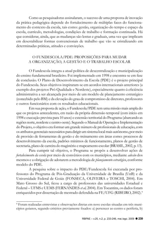 Como as pesquisadoras assinalaram, o sucesso de uma proposta de inovação
da prática pedagógica depende do fortalecimento de múltiplas faces do funciona-
mento do contexto da escola, tais como: gestão, organização do tempo e espaço da
escola, currículo, metodologias, condições de trabalho e formação continuada. Há
que considerar, ainda, que as mudanças são lentas e graduais, uma vez que implicam
em desestabilizar formas convencionais de trabalho que vão se cristalizando em
determinadas práticas, atitudes e convicções.

           O FUNDESCOLA/PDE: PROPOSIçõES PARA MUDAR
         A ORGANIzAçãO, A GESTãO E O TRABALHO ESCOLAR

          O Fundescola integra a atual política de descentralização e municipalização
do ensino fundamental brasileiro. Foi implementado em 1998 e encontra-se em fase
de conclusão. O Plano de Desenvolvimento da Escola (PDE) é o projeto principal
do Fundescola. Seus objetivos inspiraram-se em acordos internacionais anteriores (a
exemplo dos projetos Pró-Qualidade e Nordeste), especialmente quanto à eficiência
administrativa a ser alcançada por meio de um modelo de planejamento estratégico
(concebido pelo BM) e da elevação do grau de compromisso de diretores, professores
e outros funcionários com os resultados educacionais.
          Em sua proposta de ação, o Fundescola/PDE tem uma missão mais ampla do
que os projetos antecedentes, em razão da própria dimensão temporal (com início em
1998 e execução prevista para 10 anos) e extensão territorial do Programa (abarcando as
regiões norte, nordeste e centro-oeste). Segundo o Manual de Operação e Implementação
do Projeto, o objetivo era formar um grande número de profissionais de educação, com
os atributos gerenciais necessários para dirigir um sistema local mais autônomo, por meio
de provisão de ferramentas de gestão e do treinamento em áreas como: processos de
desenvolvimento da escola, padrões mínimos de funcionamento, planos de gestão de
secretaria, plano de carreira do magistério e mapeamento escolar (BRASIL, 2002, p. 13).
          Para cumprir tal objetivo, o Programa se propôs a desenvolver ações de
fortalecimento da escola por meio de convênios com os municípios, mediante adesão dos
mesmos e a obrigação de adotarem a metodologia de planejamento estratégico, conforme
modelo do PDE.
          A pesquisa sobre o impacto do PDE/Fundescola foi executada por pro-
fessores do Programa de Pós-Graduação da Universidade de Brasília (UnB) e da
Universidade Federal de Goiás (FONSECA, OLIVEIRA e TOSCHI, 2004). Em
Mato Grosso do Sul, ficou a cargo de professores das universidades Estadual e
Federal – UFMS e UEMS (FERNANDES et al, 2004). Em Tocantins, os dados foram
enriquecidos por dissertação de mestrado defendida na FE/UFG (RIBEIRO, 2002).4

4
 Foram realizadas entrevistas e observações diretas em nove escolas situadas em três muni-
cípios goianos, segundo critérios previamente fixados: a) pertencer ao centro e periferia, b)

                                                RBPAE – v.25, n.2, p. 233-246, mai./ago. 2009   239
 