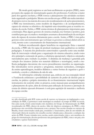 De modo geral, registrou-se um bom acolhimento ao projeto (PDE), tanto
por parte das equipes de sistematização quanto dos professores. Conforme a maior
parte dos agentes escolares, o PDE tornou o planejamento das atividades escolares
mais organizado e participativo. Mesmo em escolas em que o PDE não tenha introduzi-
do projetos novos (na maioria dos casos são reordenamentos de ações preexistentes),
o PDE traz instrumentos, como modelos de diagnóstico e de acompanhamento,
capazes de orientar os relatórios e de imprimir uma sistemática para as reuniões ro-
tineiras da escola. Enfim, o PDE ensina técnicas de planejamento importantes para
a instituição. Para alguns gestores do sistema estadual, esse formato é positivo, pois
contribui para que os estados e municípios assumam a descentralização da escola por
meio do repasse de recursos diretamente para a escola. Assim, o PDE é visto pelos
gestores como um instrumento que vai forçar os governos a colocar dinheiro direto na
escola, mesmo com o encerramento do financiamento internacional.
          Embora reconhecendo alguns benefícios na organização física e material
da escola, o PDE não foi capaz de produzir mudanças mais qualitativas no âmbito
pedagógico. A maioria dos professores entrevistados o percebe como uma modali-
dade de intervenção voltada para a organização do sistema educativo, tendo como
alvo principal a contenção de gastos, a eficiência operacional e objetivos orientados
racionalmente para resultados ou produtos. A dinâmica da mudança é garantida pela
variação dos insumos (ênfase nos materiais didáticos e tecnologias), sendo a me-
lhoria pedagógica decorrente dos novos procedimentos inseridos na organização.
São introduzidos novos projetos e programas, materiais curriculares, estratégias
de ensino-aprendizagem, modelos didáticos e outras formas de organizar e gerir o
currículo, a escola e a dinâmica da sala de aula.
          As informações coletadas mostram que, embora em sua concepção inicial
o Fundescola enfatizasse a possibilidade de aumento do poder de decisão para as
escolas, na prática a própria sistemática de co-financiamento internacional impõe
instrumentos de controle sobre os projetos, como manuais para acompanhamento
e planejamento de ações, além de normas para utilização de recursos e prestação de
contas do dinheiro repassado diretamente à escola para aquisição de materiais e melhoria
do espaço escolar.


ter sido classificada pela SEE como escola de sucesso ou insucesso na implantação e con-
solidação do PDE, c) pertencer à rede municipal ou estadual e d) tempo de PDE na escola.
Em cada escola, foram entrevistados três membros do Grupo de Sistematização do PDE
(coordenador do PDE, diretor da escola e líder de objetivos estratégicos do PDE) e dois
professores não envolvidos diretamente com o projeto. Nas escolas situadas no entorno de
Brasília, foram entrevistados ainda pais, estudantes e funcionários, além de um trabalho de
observação direta de reuniões de conselho escolar voltadas para a discussão e avaliação das
ações do PDE. Foram visitadas nove escolas, sendo entrevistados vinte e sete membros do
grupo de sistematização, dezoito professores não participantes do PDE, vinte e um pais, oito
estudantes e quinze funcionários.

240   RBPAE – v.25, n.2, p. 233-246, mai./ago. 2009
 