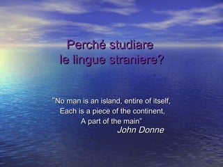 Perché studiare
le lingue straniere?
“No man is an island, entire of itself,
Each is a piece of the continent,
A part of the main”

John Donne

 