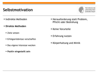 Selbstmotivation Indirekte Methoden Direkte Methoden Ziele setzen Erfolgserlebnisse verschaffen Das eigene Interesse wecken Positiv eingestellt sein Herausforderung statt Problem, Pflicht oder Bedrohung Keine Vorurteile Erfahrung nutzen Körperhaltung und Mimik 