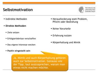 Selbstmotivation Indirekte Methoden Direkte Methoden Ziele setzen Erfolgserlebnisse verschaffen Das eigene Interesse wecken Positiv eingestellt sein Herausforderung statt Problem, Pflicht oder Bedrohung Keine Vorurteile Erfahrung nutzen Körperhaltung und Mimik Ja, Mimik und auch Körperhaltung gehören auch zur Selbstmotivation. Genauso wie der Tipp, laut auszusprechen, warum man etwas nicht machen möchte. 