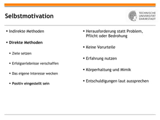 Selbstmotivation Indirekte Methoden Direkte Methoden Ziele setzen Erfolgserlebnisse verschaffen Das eigene Interesse wecken Positiv eingestellt sein Herausforderung statt Problem, Pflicht oder Bedrohung Keine Vorurteile Erfahrung nutzen Körperhaltung und Mimik Entschuldigungen laut aussprechen 