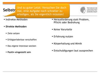 Selbstmotivation Indirekte Methoden Direkte Methoden Ziele setzen Erfolgserlebnisse verschaffen Das eigene Interesse wecken Positiv eingestellt sein Herausforderung statt Problem, Pflicht oder Bedrohung Keine Vorurteile Erfahrung nutzen Körperhaltung und Mimik Entschuldigungen laut aussprechen Und zu guter Letzt: Versuchen Sie doch mal, eine Aufgabe noch schneller zu erledigen, als Sie eigentlich müssten! 